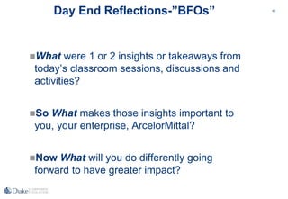 40
Day End Reflections-”BFOs”
What were 1 or 2 insights or takeaways from
today’s classroom sessions, discussions and
activities?
So What makes those insights important to
you, your enterprise, ArcelorMittal?
Now What will you do differently going
forward to have greater impact?
 