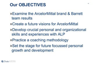 43
Our OBJECTIVES
Examine the ArcelorMittal brand & Barrett
team results
Create a future visions for ArcelorMittal
Develop crucial personal and organizational
skills and experiences with ALP
Practice a coaching methodology
Set the stage for future focussed personal
growth and development
 