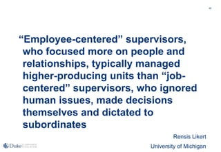 46
“Employee-centered” supervisors,
who focused more on people and
relationships, typically managed
higher-producing units than “job-
centered” supervisors, who ignored
human issues, made decisions
themselves and dictated to
subordinates
Rensis Likert
University of Michigan
 