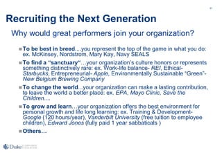 51
Recruiting the Next Generation
To be best in breed....you represent the top of the game in what you do:
ex. McKinsey, Nordstrom, Mary Kay, Navy SEALS
To find a “sanctuary“…your organization’s culture honors or represents
something distinctively rare: ex. Work-life balance- REI, Ethical-
Starbucks, Entrepreneurial- Apple, Environmentally Sustainable “Green”-
New Belgium Brewing Company
To change the world...your organization can make a lasting contribution,
to leave the world a better place: ex. EPA, Mayo Clinic, Save the
Children....
To grow and learn…your organization offers the best environment for
personal growth and life long learning: ex. Training & Development-
Google (120 hours/year), Vanderbilt University (free tuition to employee
children), Edward Jones (fully paid 1 year sabbaticals )
Others…
Why would great performers join your organization?
 