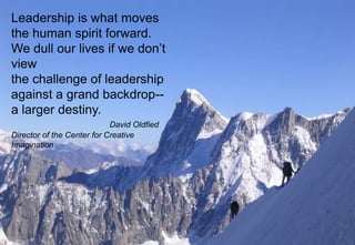5
Leadership is what moves
the human spirit forward.
We dull our lives if we don’t
view
the challenge of leadership
against a grand backdrop--
a larger destiny.
David Oldfied
Director of the Center for Creative
Imagination
 