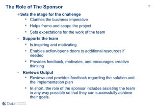 69
The Role of The Sponsor
Sets the stage for the challenge
 Clarifies the business imperative
 Helps frame and scope the project
 Sets expectations for the work of the team
 Supports the team
 Is inspiring and motivating
 Enables action/opens doors to additional resources if
needed
 Provides feedback, motivates, and encourages creative
thinking
 Reviews Output
 Reviews and provides feedback regarding the solution and
the implementation plan
 In short, the role of the sponsor includes assisting the team
in any way possible so that they can successfully achieve
their goals.
 