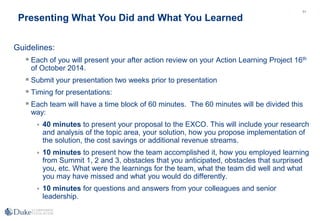 71
Guidelines:
 Each of you will present your after action review on your Action Learning Project 16th
of October 2014.
 Submit your presentation two weeks prior to presentation
 Timing for presentations:
 Each team will have a time block of 60 minutes. The 60 minutes will be divided this
way:
 40 minutes to present your proposal to the EXCO. This will include your research
and analysis of the topic area, your solution, how you propose implementation of
the solution, the cost savings or additional revenue streams.
 10 minutes to present how the team accomplished it, how you employed learning
from Summit 1, 2 and 3, obstacles that you anticipated, obstacles that surprised
you, etc. What were the learnings for the team, what the team did well and what
you may have missed and what you would do differently.
 10 minutes for questions and answers from your colleagues and senior
leadership.
Presenting What You Did and What You Learned
 