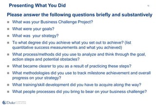 72
Please answer the following questions briefly and substantively
 What was your Business Challenge Project?
 What were your goals?
 What was your strategy?
 To what degree did you achieve what you set out to achieve? (list
quantitative success measurements and what you achieved)
 What process/methods did you use to analyze and think through the goal,
action steps and potential obstacles?
 What became clearer to you as a result of practicing these steps?
 What methodologies did you use to track milestone achievement and overall
progress on your strategy?
 What training/skill development did you have to acquire along the way?
 What people processes did you bring to bear on your business challenge?
Presenting What You Did
 