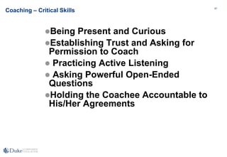 87
87
Coaching – Critical Skills
Being Present and Curious
Establishing Trust and Asking for
Permission to Coach
 Practicing Active Listening
 Asking Powerful Open-Ended
Questions
Holding the Coachee Accountable to
His/Her Agreements
 