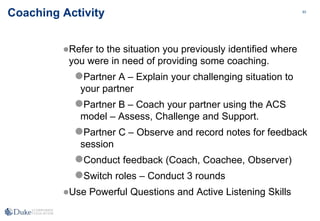 93
93
Coaching Activity
Refer to the situation you previously identified where
you were in need of providing some coaching.
Partner A – Explain your challenging situation to
your partner
Partner B – Coach your partner using the ACS
model – Assess, Challenge and Support.
Partner C – Observe and record notes for feedback
session
Conduct feedback (Coach, Coachee, Observer)
Switch roles – Conduct 3 rounds
Use Powerful Questions and Active Listening Skills
 