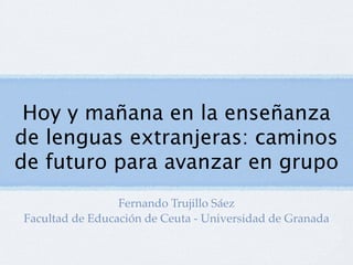 Hoy y mañana en la enseñanza
de lenguas extranjeras: caminos
de futuro para avanzar en grupo
                 Fernando Trujillo Sáez
Facultad de Educación de Ceuta - Universidad de Granada
 
