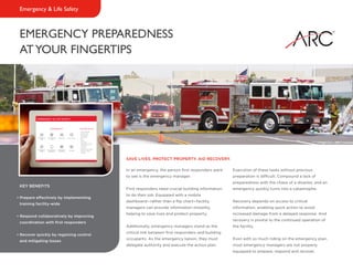 EMERGENCY PREPAREDNESS
ATYOUR FINGERTIPS
Emergency & Life Safety
In an emergency, the person first responders want
to see is the emergency manager.
First responders need crucial building information
to do their job. Equipped with a mobile
dashboard—rather than a flip chart—facility
managers can provide information instantly,
helping to save lives and protect property.
Additionally, emergency managers stand as the
critical link between first responders and building
occupants. As the emergency liaison, they must
delegate authority and execute the action plan.
Execution of these tasks without previous
preparation is difficult. Compound a lack of
preparedness with the chaos of a disaster, and an
emergency quickly turns into a catastrophe.
Recovery depends on access to critical
information, enabling quick action to avoid
increased damage from a delayed response. And
recovery is pivotal to the continued operation of
the facility.
Even with so much riding on the emergency plan,
most emergency managers are not properly
equipped to prepare, respond and recover.
SAVE LIVES. PROTECT PROPERTY. AID RECOVERY.
KEY BENEFITS
• Prepare effectively by implementing
training facility-wide
• Respond collaboratively by improving
coordination with first responders
• Recover quickly by regaining control
and mitigating losses
 