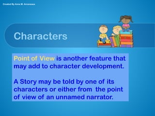 Characters
Point of View is another feature that
may add to character development.
A Story may be told by one of its
characters or either from the point
of view of an unnamed narrator.
Created By Anne M. Arceneaux
 