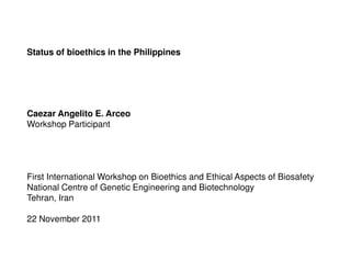 Status of bioethics in the Philippines




Caezar Angelito E. Arceo
Workshop Participant




First International Workshop on Bioethics and Ethical Aspects of Biosafety
National Centre of Genetic Engineering and Biotechnology
Tehran, Iran

22 November 2011
 