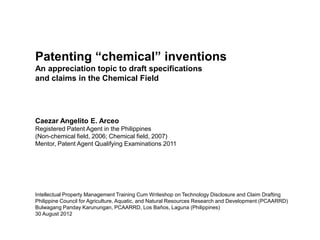 Patenting “chemical” inventions
An appreciation topic to draft specifications
and claims in the Chemical Field




Caezar Angelito E. Arceo
Registered Patent Agent in the Philippines
(Non-chemical field, 2006; Chemical field, 2007)
Mentor, Patent Agent Qualifying Examinations 2011




Intellectual Property Management Training Cum Writeshop on Technology Disclosure and Claim Drafting
Philippine Council for Agriculture, Aquatic, and Natural Resources Research and Development (PCAARRD)
Bulwagang Panday Karunungan, PCAARRD, Los Baños, Laguna (Philippines)
30 August 2012
 