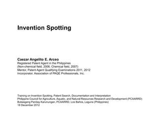 Invention Spotting




Caezar Angelito E. Arceo
Registered Patent Agent in the Philippines
(Non-chemical field, 2006; Chemical field, 2007)
Mentor, Patent Agent Qualifying Examinations 2011, 2012
Incorporator, Association of PAQE Professionals, Inc.




Training on Invention Spotting, Patent Search, Documentation and Interpretation
Philippine Council for Agriculture, Aquatic, and Natural Resources Research and Development (PCAARRD)
Bulwagang Panday Karunungan, PCAARRD, Los Baños, Laguna (Philippines)
18 December 2012
 