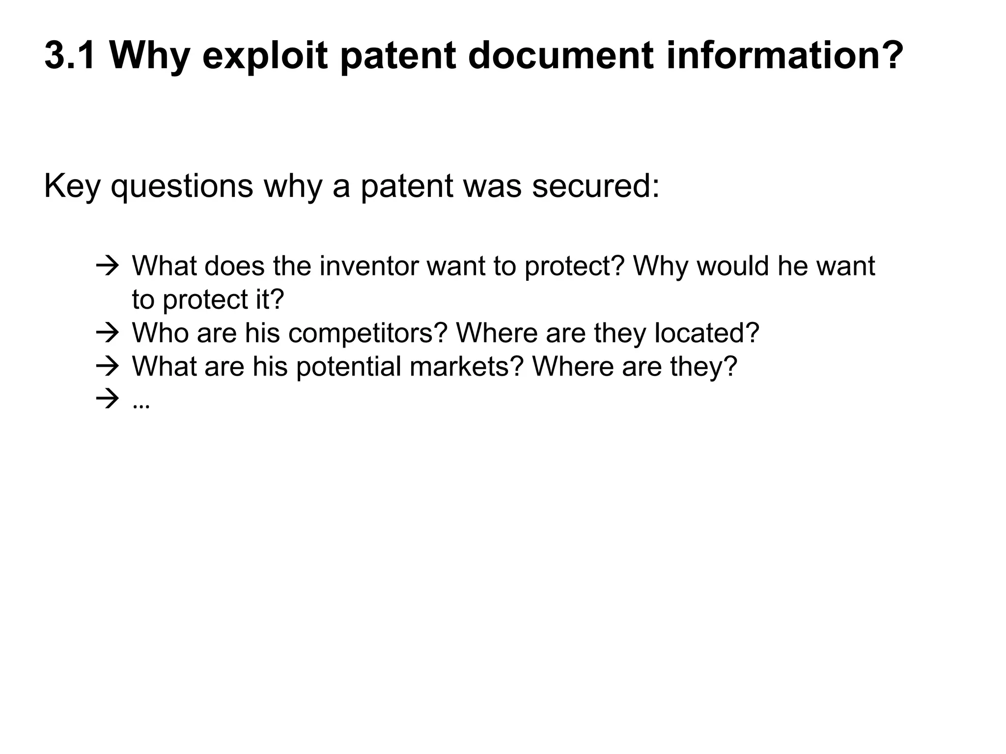 3.1 Why exploit patent document information?


Key questions why a patent was secured:

    What does the inventor want to protect? Why would he want
     to protect it?
    Who are his competitors? Where are they located?
    What are his potential markets? Where are they?
   …
 