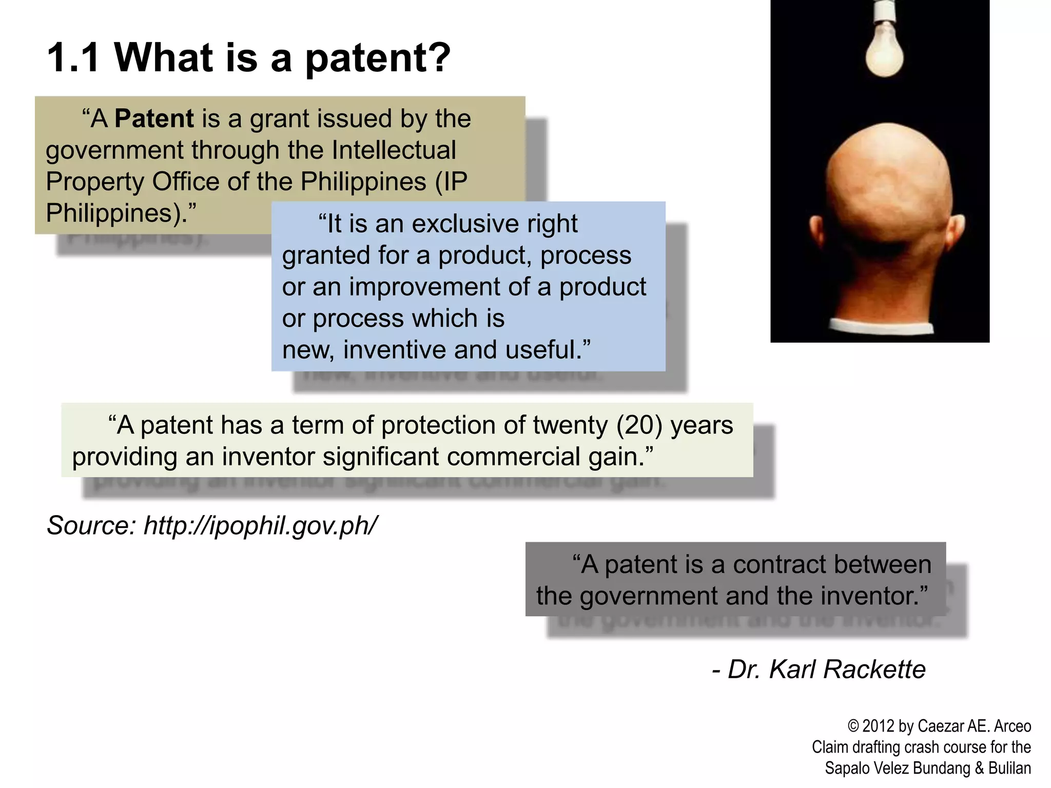 1.1 What is a patent?
   “A Patent is a grant issued by the
government through the Intellectual
Property Office of the Philippines (IP
Philippines).”          “It is an exclusive right
                     granted for a product, process
                     or an improvement of a product
                     or process which is
                     new, inventive and useful.”

     “A patent has a term of protection of twenty (20) years
  providing an inventor significant commercial gain.”

Source: http://ipophil.gov.ph/
                                                “A patent is a contract between
                                             the government and the inventor.”

                                                            - Dr. Karl Rackette

                                                                         © 2012 by Caezar AE. Arceo
                                                                    Claim drafting crash course for the
                                                                      Sapalo Velez Bundang & Bulilan
 