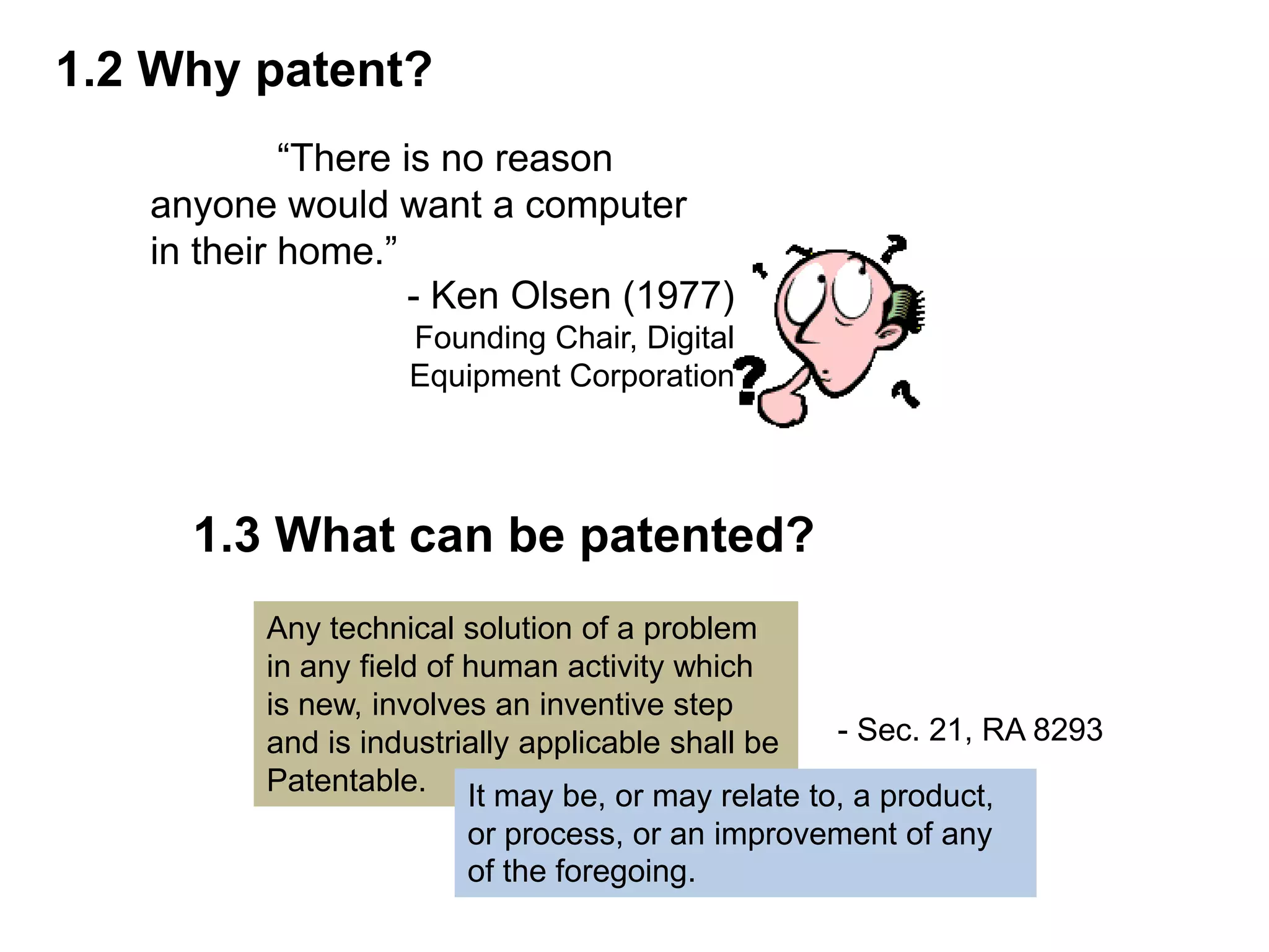 1.2 Why patent?
            “There is no reason
   anyone would want a computer
   in their home.”
                    - Ken Olsen (1977)
                  Founding Chair, Digital
                  Equipment Corporation




     1.3 What can be patented?
         Any technical solution of a problem
         in any field of human activity which
         is new, involves an inventive step
         and is industrially applicable shall be - Sec. 21, RA 8293
         Patentable. It may be, or may relate to, a product,
                      or process, or an improvement of any
                      of the foregoing.
 