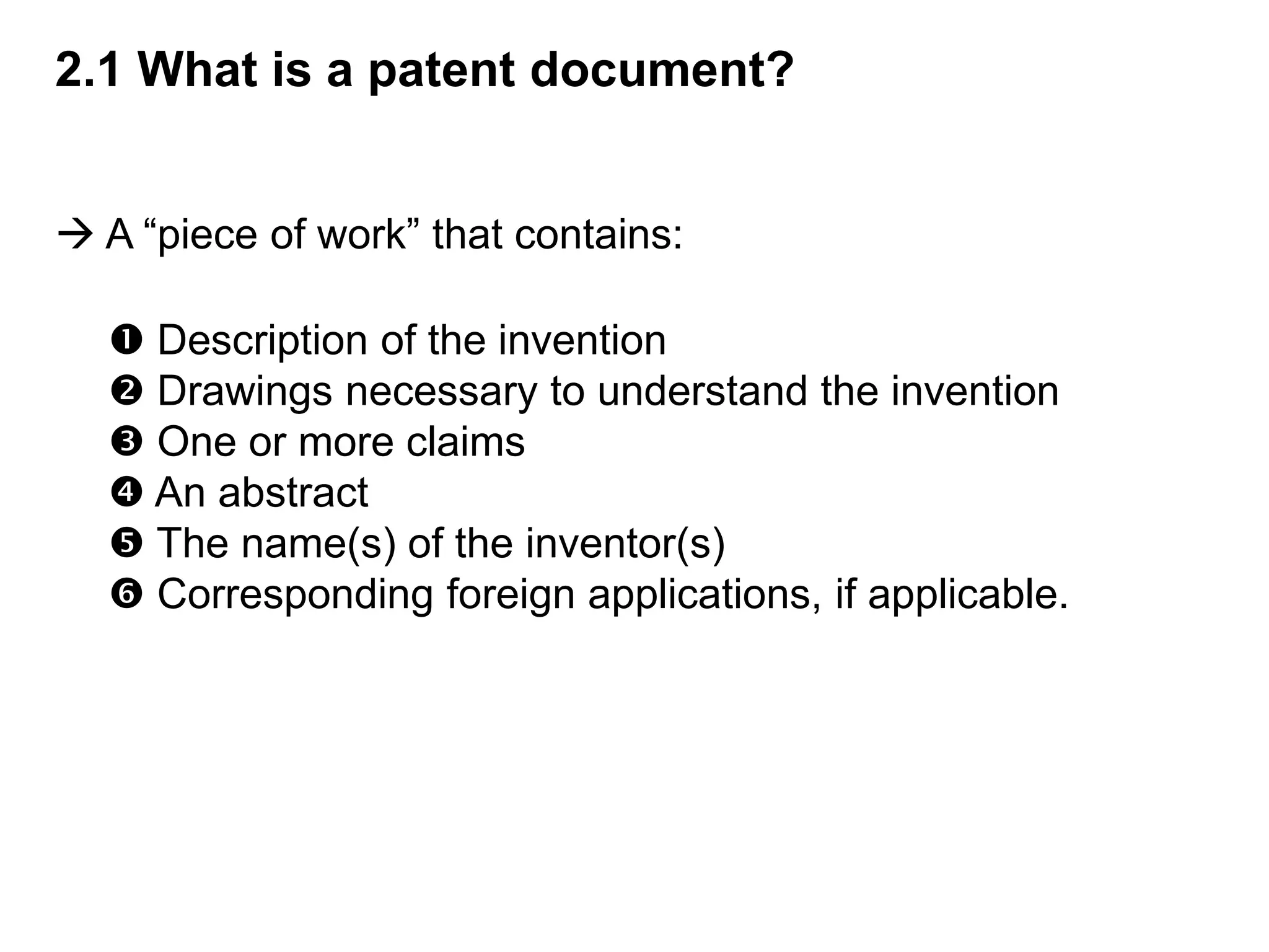 2.1 What is a patent document?


 A “piece of work” that contains:

   Description of the invention
   Drawings necessary to understand the invention
   One or more claims
   An abstract
   The name(s) of the inventor(s)
   Corresponding foreign applications, if applicable.
 