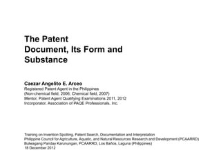 The Patent
Document, Its Form and
Substance

Caezar Angelito E. Arceo
Registered Patent Agent in the Philippines
(Non-chemical field, 2006; Chemical field, 2007)
Mentor, Patent Agent Qualifying Examinations 2011, 2012
Incorporator, Association of PAQE Professionals, Inc.




Training on Invention Spotting, Patent Search, Documentation and Interpretation
Philippine Council for Agriculture, Aquatic, and Natural Resources Research and Development (PCAARRD)
Bulwagang Panday Karunungan, PCAARRD, Los Baños, Laguna (Philippines)
18 December 2012
 