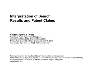Interpretation of Search
Results and Patent Claims


Caezar Angelito E. Arceo
Registered Patent Agent in the Philippines
(Non-chemical field, 2006; Chemical field, 2007)
Mentor, Patent Agent Qualifying Examinations 2011, 2012
Incorporator, Association of PAQE Professionals, Inc.




Training on Invention Spotting, Patent Search, Documentation and Interpretation
Philippine Council for Agriculture, Aquatic, and Natural Resources Research and Development (PCAARRD)
Bulwagang Panday Karunungan, PCAARRD, Los Baños, Laguna (Philippines)
18 December 2012
 