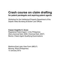 Crash course on claim drafting
for patent paralegals and aspiring patent agents

Workshop for the Intellectual Property Department of the
Sapalo Velez Bundang & Bulilan Law Offices




Caezar Angelito E. Arceo
Registered Patent Agent in the Philippines
(Non-chemical field, 2006; Chemical field, 2007)
Mentor, Patent Agent Qualifying Examinations




Marikina East Lake View Farm (MELF)
Morong, Rizal (Philippines)
13 January 2012
 