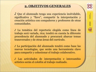 2. OBJETIVOS GENERALES ♪  Que el alumnado tenga una experiencia inolvidable, significativa y “llave”, compartir la interpretación y creación artística con compañeros y profesores de otras comunidades.  ♪  La temática del repertorio elegida como línea de trabajo será variada, rica; tendrá en cuenta la diferente procedencia del alumnado y procurará abarcar temas transversales y de otras áreas del currículo. ♪  La participación del alumnado tendrá como base las nuevas tecnologías, que serán una herramienta clave para compartir y cohesionar el trabajo colaborativo. ♪  Las actividades de interpretación e intercambio artístico serán el colofón al trabajo realizado. 