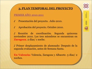 3. PLAN TEMPORAL DEL PROYECTO PRIMER AÑO: 2010-2011 ♪  Presentación del proyecto.  Julio 2010. ♪  Aprobación del proyecto. Octubre 2010. ♪  Reunión de coordinación. Segunda quincena noviembre 2010. Los tres miembros se encuentran en  Zaragoza.  2 días/ 1 noche. ♪  Primer desplazamiento de alumnado: Después de la segunda evaluación, antes de Semana Santa. En Valencia:  Valencia, Zaragoza  y Albacete. 3 días/ 2 noches. 