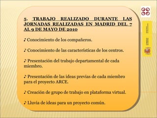 5.  TRABAJO REALIZADO DURANTE LAS JORNADAS REALIZADAS EN MADRID DEL 7 AL 9 DE MAYO DE 2010 ♪  Conocimiento de los compañeros. ♪  Conocimiento de las características de los centros. ♪  Presentación del trabajo departamental de cada miembro. ♪  Presentación de las ideas previas de cada miembro para el proyecto ARCE. ♪  Creación de grupo de trabajo en plataforma virtual. ♪  Lluvia de ideas para un proyecto común. 