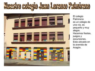 El colegio
Palmireno
es un colegio de
una vía, es
pequeño y muy
alegre.
Hacemos fiestas,
juegos y
excursiones.
Esta ubicado en
la avenida de
Aragón.
 