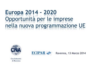 Ravenna, 13 Marzo 2014
Europa 2014 - 2020
Opportunità per le imprese
nella nuova programmazione UE
Cna Industria
di Ravenna
 
