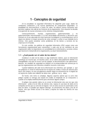1 - Conceptos de seguridad
      En la actualidad, la seguridad informática ha adquirido gran auge, dadas las
cambiantes condiciones y las nuevas plataformas de computación disponibles. La
posibilidad de interconectarse a través de redes, ha abierto nuevos horizontes que
permiten explorar más allá de las fronteras de la organización. Esta situación ha llevado
a la aparición de nuevas amenazas en los sistemas computarizados.
     Consecuentemente,     muchas      organizaciones    gubernamentales      y   no
gubernamentales internacionales [1,2] han desarrollado documentos y directrices que
orientan en el uso adecuado de estas destrezas tecnológicas y recomendaciones con el
objeto de obtener el mayor provecho de estas ventajas, y evitar el uso indebido de la
mismas. Esto puede ocasionar serios problemas en los bienes y servicios de las
empresas en el mundo.
     En este sentido, las políticas de seguridad informática (PSI) surgen como una
herramienta organizacional para concientizar a cada uno de los miembros de una
organización sobre la importancia y la sensibilidad de la información y servicios críticos
que favorecen el desarrollo de la organización y su buen funcionamiento.

1.1 - ¿Cuál puede ser el valor de los datos?
     Establecer el valor de los datos es algo totalmente relativo, pues la información
constituye un recurso que, en muchos casos, no se valora adecuadamente debido a su
intangibilidad, cosa que no ocurre con los equipos, la documentación o las aplicaciones.
Además, las medidas de seguridad no influyen en la productividad del sistema por lo
que las organizaciones son reticentes a dedicar recursos a esta tarea.
     Cuando hablamos del valor de la información nos referimos, por ejemplo, a qué
tan peligroso es enviar la información de mi tarjeta de crédito a través de Internet para
hacer una compra, en una red gigantesca donde viajan no únicamente los 16 dígitos de
mi tarjeta de crédito sino millones de datos más , gráficas, voz y vídeo.
      De hecho, este tema es complejo. Algunos expertos opinan que se corre más
peligro cuando se entrega una tarjeta de crédito al empleado de un restaurante o
cuando se la emplea telefónicamente para efectivizar alguna compra.
      El peligro más grande radica no en enviar la información sino una vez que esta
información, unida a la de miles de clientes más, reposa en una base de datos de la
compañía con las que se concretó el negocio. Con un único acceso no autorizado a esta
base de datos, es posible que alguien obtenga no únicamente mis datos y los de mi
tarjeta, sino que tendrá acceso a los datos y tarjetas de todos los clientes de esta
compañía.




Seguridad en Redes                                                                    1-1
 