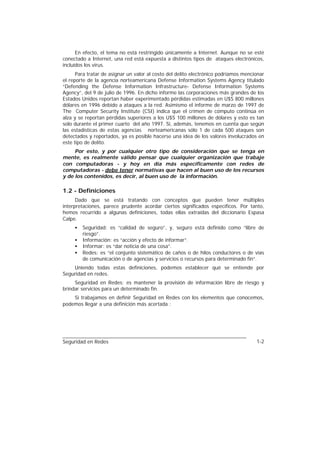 En efecto, el tema no está restringido únicamente a Internet. Aunque no se esté
conectado a Internet, una red está expuesta a distintos tipos de ataques electrónicos,
incluídos los virus.
      Para tratar de asignar un valor al costo del delito electrónico podríamos mencionar
el reporte de la agencia norteamericana Defense Information Systems Agency titulado
“Defending the Defense Information Infrastructure- Defense Information Systems
Agency”, del 9 de julio de 1996. En dicho informe las corporaciones más grandes de los
Estados Unidos reportan haber experimentado pérdidas estimadas en U$S 800 millones
dólares en 1996 debido a ataques a la red. Asimismo el informe de marzo de 1997 de
The Computer Security Institute (CSI) indica que el crimen de cómputo continúa en
alza y se reportan pérdidas superiores a los U$S 100 millones de dólares y esto es tan
solo durante el primer cuarto del año 1997. Si, además, tenemos en cuenta que según
las estadísticas de estas agencias norteamericanas sólo 1 de cada 500 ataques son
detectados y reportados, ya es posible hacerse una idea de los valores involucrados en
este tipo de delito.
     Por esto, y por cualquier otro tipo de consideración que se tenga en
mente, es realmente válido pensar que cualquier organización que trabaje
con computadoras - y hoy en día más específicamente con redes de
computadoras - debe tener normativas que hacen al buen uso de los recursos
y de los contenidos, es decir, al buen uso de la información.

1.2 - Definiciones
      Dado que se está tratando con conceptos que pueden tener múltiples
interpretaciones, parece prudente acordar ciertos significados específicos. Por tanto,
hemos recurrido a algunas definiciones, todas ellas extraídas del diccionario Espasa
Calpe.
     •   Seguridad: es “calidad de seguro”, y, seguro está definido como “libre de
         riesgo”.
     •   Información: es “acción y efecto de informar”.
     •   Informar: es “dar noticia de una cosa”.
     •   Redes: es “el conjunto sistemático de caños o de hilos conductores o de vías
         de comunicación o de agencias y servicios o recursos para determinado fin”.
    Uniendo todas estas definiciones, podemos establecer qué se entiende por
Seguridad en redes.
     Seguridad en Redes: es mantener la provisión de información libre de riesgo y
brindar servicios para un determinado fin.
    Si trabajamos en definir Seguridad en Redes con los elementos que conocemos,
podemos llegar a una definición más acertada :




Seguridad en Redes                                                                   1-2
 