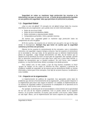 Seguridad en redes es mantener bajo protección los recursos y la
información con que se cuenta en la red, a través de procedimientos basados
en una política de seguridad tales que permitan el control de lo actuado.

1.3 - Seguridad Global
     ¿Qué es una red global?. El concepto de red global incluye todos los recursos
informáticos de una organización, aún cuando estos no estén interconectados:
     •   Redes de área local (LAN),
     •   Redes de área metropolitana (MAN),
     •   Redes nacionales y supranacionales (WAN),
     •   Computadoras personales, minis y grandes sistemas.
    De manera que, seguridad global es mantener bajo protección todos los
componentes de una red global.
      Al fin de cuentas, los usuarios de un sistema son una parte a la que no hay que
olvidar ni menospreciar. Siempre hay que tener en cuenta que la seguridad
comienza y termina con personas.
     Obtener de los usuarios la concientización de los conceptos, usos y costumbres
referentes a la seguridad, requiere tiempo y esfuerzo. Que los usuarios se concienticen
de la necesidad y, más que nada, de las ganancias que se obtienen implementando
planes de seguridad, exige trabajar directamente con ellos, de tal manera que se
apoderen de los beneficios de tener un buen plan de seguridad. (Por ejemplo: permite
que se determine exactamente lo que debe hacer cada uno y cómo debe hacerlo, y,
también las desviaciones que se pueden producir). De esta forma, ante cualquier
problema, es muy fácil determinar dónde se produjo o de dónde proviene.
     Para realizar esto, lo más usado, y que da muy buenos resultados es hacer
“grupos de trabajo” en los cuales se informen los fines, objetivos y ganancias de
establecer medidas de seguridad, de tal manera que los destinatarios finales se sientan
informados y tomen para sí los conceptos. Este tipo de acciones favorece, la adhesión a
estas medidas.

1.4 - Impacto en la organización
     La implementación de políticas de seguridad, trae aparejados varios tipos de
problemas que afectan el funcionamiento de la organización. ¿Cómo pueden impactar si
se implementan para hacer más seguro el sistema?. En realidad, la implementación de
un sistema de seguridad conlleva a incrementar la complejidad en la operatoria de la
organización, tanto técnica como administrativa.
     Por ejemplo, la disminución de la funcionalidad o el decremento de la operatividad
tal vez sea uno de los mayores problemas. Esto se puede aclarar de la siguiente
manera: en un primer momento, el usuario, para acceder a tal recurso, debía realizar
un solo login. Ahora, con la implementación del nuevo esquema de seguridad, debe


Seguridad en Redes                                                                 1-3
 