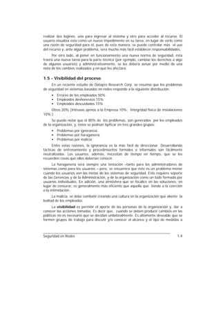 realizar dos logines: uno para ingresar al sistema y otro para acceder al recurso. El
usuario visualiza esto como un nuevo impedimento en su tarea, en lugar de verlo como
una razón de seguridad para él, pues de esta manera, se puede controlar más el uso
del recurso y, ante algún problema, será mucho más fácil establecer responsabilidades.
     Por otro lado, al poner en funcionamiento una nueva norma de seguridad, ésta
traerá una nueva tarea para la parte técnica (por ejemplo, cambiar los derechos a algo
de algunos usuarios) y administrativamente, se les deberá avisar por medio de una
nota de los cambios realizados y en qué les afectará.

1.5 - Visibilidad del proceso
     En un reciente estudio de Datapro Research Corp. se resumía que los problemas
de seguridad en sistemas basados en redes responde a la siguiente distribución:
     •   Errores de los empleados 50%
     •   Empleados deshonestos 15%
     •   Empleados descuidados 15%
    Otros 20% (Intrusos ajenos a la Empresa 10%; Integridad física de instalaciones
10% )
      Se puede notar que el 80% de los problemas, son generados por los empleados
de la organización, y, éstos se podrían tipificar en tres grandes grupos:
     •   Problemas por ignorancia
     •   Problemas por haraganería
     •   Problemas por malicia
      Entre estas razones, la ignorancia es la más fácil de direccionar. Desarrollando
tácticas de entrenamiento y procedimientos formales e informales son fácilmente
neutralizadas. Los usuarios, además, necesitan de tiempo en tiempo, que se les
recuerden cosas que ellos deberían conocer.
      La haraganería será siempre una tentación –tanto para los administradores de
sistemas como para los usuarios – pero, se encuentra que éste es un problema menor
cuando los usuarios ven las metas de los sistemas de seguridad. Esto requiere soporte
de las Gerencias y de la Administración, y de la organización como un todo formado por
usuarios individuales. En adición, una atmósfera que se focalice en las soluciones, en
lugar de censurar, es generalmente más eficiente que aquella que tiende a la coerción
o la intimidación.
      La malicia, se debe combatir creando una cultura en la organización que aliente la
lealtad de los empleados.
      La visibilidad es permitir el aporte de las personas de la organización y, dar a
conocer las acciones tomadas. Es decir que, cuando se deben producir cambios en las
políticas no es necesario que se decidan unilateralmente. Es altamente deseable que se
formen grupos de trabajo para discutir y/o conocer el alcance y el tipo de medidas a



Seguridad en Redes                                                                  1-4
 