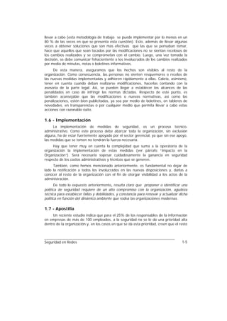 llevar a cabo (esta metodología de trabajo se puede implementar por lo menos en un
80 % de las veces en que se presenta esta cuestión). Esto, además de llevar algunas
veces a obtener soluciones que son más efectivas que las que se pensaban tomar,
hace que aquellos que sean tocados por las modificaciones no se sientan recelosos de
los cambios realizados y se comprometan con el cambio. Luego, una vez tomada la
decisión, se debe comunicar fehacientente a los involucrados de los cambios realizados
por medio de minutas, notas o boletines informativos.
     De esta manera, aseguramos que los hechos son visibles al resto de la
organización. Como consecuencia, las personas no sienten resquemores o recelos de
las nuevas medidas implementadas y adhieren rápidamente a ellas. Cabría, asimismo,
tener en cuenta cuando deban realizarse modificaciones, hacerlas contando con la
asesoría de la parte legal. Así, se pueden llegar a establecer los alcances de las
penalidades en caso de infringir las normas dictadas. Respecto de este punto, es
también aconsejable que las modificaciones o nuevas normativas, así como las
penalizaciones, estén bien publicitadas, ya sea por medio de boletines, en tableros de
novedades, en transparencias o por cualquier medio que permita llevar a cabo estas
acciones con razonable éxito.

1.6 - Implementación
     La implementación de medidas de seguridad, es un proceso técnico-
administrativo. Como este proceso debe abarcar toda la organización, sin exclusión
alguna, ha de estar fuertemente apoyado por el sector gerencial, ya que sin ese apoyo,
las medidas que se tomen no tendrán la fuerza necesaria.
     Hay que tener muy en cuenta la complejidad que suma a la operatoria de la
organización la implementación de estas medidas (ver párrafo “Impacto en la
Organización”). Será necesario sopesar cuidadosamente la ganancia en seguridad
respecto de los costos administrativos y técnicos que se generen.
     También, como hemos mencionado anteriormente, es fundamental no dejar de
lado la notificación a todos los involucrados en las nuevas disposiciones y, darlas a
conocer al resto de la organización con el fin de otorgar visibilidad a los actos de la
administración.
      De todo lo expuesto anteriormente, resulta claro que proponer o identificar una
política de seguridad requiere de un alto compromiso con la organización, agudeza
técnica para establecer fallas y debilidades, y constancia para renovar y actualizar dicha
política en función del dinámico ambiente que rodea las organizaciones modernas.

1.7 - Apostilla
     Un reciente estudio indica que para el 25% de los responsables de la información
en empresas de más de 100 empleados, a la seguridad no se le da una prioridad alta
dentro de la organización y, en los casos en que se da esta prioridad, creen que el resto



Seguridad en Redes                                                                    1-5
 