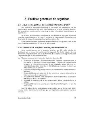 2 - Políticas generales de seguridad
2.1 - ¿Qué son las políticas de seguridad informática (PSI)?
     Una política de seguridad informática es una forma de comunicarse con los
usuarios y los gerentes [3, pág.382]. Las PSI establecen el canal formal de actuación
del personal, en relación con los recursos y servicios informáticos, importantes de la
organización.
     No se trata de una descripción técnica de mecanismos de seguridad, ni de una
expresión legal que involucre sanciones a conductas de los empleados. Es más bien una
descripción de los que deseamos proteger y el por qué de ello.
     Cada PSI es consciente y vigilante del personal por el uso y limitaciones de los
recursos y servicios informáticos críticos de la compañía.

2.2 - Elementos de una política de seguridad informática
      Como mencionábamos en el apartado anterior, una PSI debe orientar las
decisiones que se toman en relación con la seguridad. Por tanto, requiere de una
disposición por parte de cada uno de los miembros de la empresa para lograr una visión
conjunta de lo que se considera importante.
Las PSI deben considerar entre otros, los siguientes elementos: [4]
     •   Alcance de las políticas, incluyendo facilidades, sistemas y personal sobre la
         cual aplica. Es una invitación de la organización a cada uno de sus miembros a
         reconocer la información como uno de sus principales activos así como, un
         motor de intercambio y desarrollo en el ámbito de sus negocios. Invitación que
         debe concluir en una posición.
     •   Objetivos de la política y descripción clara de los elementos involucrados en su
         definición.
     •   Responsabilidades por cada uno de los servicios y recursos informáticos a
         todos los niveles de la organización.
     •   Requerimientos mínimos para configuración de la seguridad de los sistemas
         que cobija el alcance de la política.
     •   Definición de violaciones y de las consecuencias del no cumplimiento de la
         política.
     •   Responsabilidades de los usuarios con respecto a la información a la que ella
         tiene acceso.
      Las PSI deben ofrecer explicaciones comprensibles acerca de por qué deben
tomarse ciertas decisiones, transmitir por qué son importantes estos u otros recursos o
servicios.



Seguridad en Redes                                                                   2-1
 