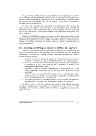 De igual forma, las PSI establecen las expectativas de la organización en relación
con la seguridad y lo que ella puede esperar de las acciones que la materializan en la
compañía. Deben mantener un lenguaje común libre de tecnicismos y términos legales
que impidan una comprensión clara de las mismas, sin sacrificar su precisión y
formalidad dentro de la empresa.
      Por otra parte, la política debe especificar la autoridad que debe hacer que las
cosas ocurran, el rango de los correctivos y sus actuaciones que permitan dar
indicaciones sobre la clase de sanciones que se puedan imponer. No debe especificar
con exactitud qué pasara o cuándo algo sucederá; no es una sentencia obligatoria de la
ley. [4, pág.383]
     Finalmente, las PSI como documentos dinámicos de la organización, deben seguir
un proceso de actualización periódica sujeto a los cambios organizacionales relevantes:
crecimiento de la planta de personal, cambio en la infraestructura computacional, alta
rotación de personal, desarrollo de nuevos servicios, cambio o diversificación de
negocios entre otros.

2.3 - Algunos parámetros para establecer políticas de seguridad
      Si bien las características de la PSI que hemos mencionado hasta el momento, nos
muestran una perspectiva de las implicaciones en la formulación de estas directrices,
revisaremos a continuación, algunos aspectos generales recomendados para la
formulación de las mismas.
     •   Considere efectuar un ejercicio de análisis de riesgos informático, a través del
         cual valore sus activos, el cual le permitirá afinar las PSI de su organización.
     •   Involucre a las áreas propietarias de los recursos o servicios, pues ellos poseen
         la experiencia y son fuente principal para establecer el alcance y las
         definiciones de violaciones a la PSI.
     •   Comunique a todo el personal involucrado en el desarrollo de las PSI, los
         beneficios y riesgos relacionados con los recursos y bienes, y sus elementos de
         seguridad.
     •   Recuerde que es necesario identificar quién tiene la autoridad para tomar
         decisiones, pues son ellos los responsables de salvaguardar los activos críticos
         de la funcionalidad de su área u organización.
     •   Desarrolle un proceso de monitoreo periódico de las directrices en el hacer de
         la organización, que permita una actualización oportuna de las mismas.
      Un último consejo: no dé por hecho algo que es obvio. Haga explícito y concreto
los alcances y propuestas de seguridad, con el propósito de evitar sorpresas y malos
entendidos en el momento de establecer los mecanismos de seguridad que respondan a
las PSI trazadas.




Seguridad en Redes                                                                    2-2
 