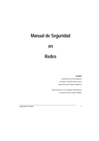 Manual de Seguridad

                      en

                     Redes


                                                         ArCERT
                                     Coordinación de Emergencia
                                  en Redes Teleinformáticas de la
                                 Administración Pública Argentina


                        Subsecretaría de Tecnologías Informáticas
                                  Secretaría de la Función Pública




Seguridad en Redes                                              ii
 