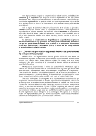 Con el propósito de asegurar el cumplimiento de todo lo anterior, se realizan los
controles y la vigilancia que aseguran el fiel cumplimiento de los tres puntos
antepuestos. Para asegurar un marco efectivo, se realizan auditorías a los controles y a
los archivos logísticos que se generen en los procesos implementados (de nada vale
tener archivos logísticos si nunca se los analizan o se los analizan cuando ya ha ocurrido
un problema).
     Con el objeto de confirmar el buen funcionamiento de lo creado, se procede a
simular eventos que atenten contra la seguridad del sistema. Como el proceso de
seguridad es un proceso dinámico, es necesario realizar revisiones al programa de
seguridad, al plan de acción y a los procedimientos y normas. Estas revisiones, tendrán
efecto sobre los puntos tratados en el primer párrafo y, de esta manera, el proceso se
vuelve a repetir.
     Es claro que el establecimiento de políticas de seguridad es un proceso
dinámico sobre el que hay que estar actuando permanentemente, de manera
tal que no quede desactualizado; que, cuando se le descubran debilidades,
éstas sean subsanadas y, finalmente, que su práctica por los integrantes de
la organización no caiga en desuso.

2.5 - ¿Por qué las políticas de seguridad informática generalmente
no consiguen implantarse?
      Muchas veces, las organizaciones realizan grandes esfuerzos para definir sus
directrices de seguridad y concretarlas en documentos que orienten las acciones de las
mismas, con relativo éxito. Según algunos estudios [5] resulta una labor ardua
convencer a los altos ejecutivos de la necesidad de buenas políticas y prácticas de
seguridad informática.
      Muchos de los inconvenientes se inician por los tecnicismos informáticos y por la
falta de una estrategia de mercadeo de los especialistas en seguridad que, llevan a los
altos directivos a pensamientos como: "más dinero para los juguetes de los ingenieros".
Esta situación ha llevado a que muchas empresas con activos muy importantes, se
encuentren expuestas a graves problemas de seguridad que, en muchos de los casos,
lleva a comprometer su información sensible y por ende su imagen corporativa.
      Ante esta encrucijada, los encargados de la seguridad deben asegurarse de que
las personas relevantes entienden los asuntos importantes de la seguridad, conocen sus
alcances y están de acuerdo con las decisiones tomadas en relación con esos asuntos.
En particular, la gente debe conocer las consecuencias de sus decisiones, incluyendo lo
mejor y lo peor que podría ocurrir. [3, pág.394] Una intrusión o una travesura puede
convertir a las personas que no entendieron, en blanco de las políticas o en señuelos de
los verdaderos vándalos. Luego, para que las PSI logren abrirse espacio en el interior
de una organización deben integrarse a las estrategias del negocio, a su misión y
visión, con el propósito de que los que toman las decisiones reconozcan su importancia
e incidencias en las proyecciones y utilidades de la compañía.



Seguridad en Redes                                                                    2-4
 
