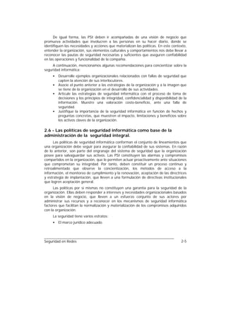 De igual forma, las PSI deben ir acompañadas de una visión de negocio que
promueva actividades que involucren a las personas en su hacer diario, donde se
identifiquen las necesidades y acciones que materializan las políticas. En este contexto,
entender la organización, sus elementos culturales y comportamientos nos debe llevar a
reconocer las pautas de seguridad necesarias y suficientes que aseguren confiabilidad
en las operaciones y funcionalidad de la compañía.
     A continuación, mencionamos algunas recomendaciones para concientizar sobre la
seguridad informática:
     •   Desarrolle ejemplos organizacionales relacionados con fallas de seguridad que
         capten la atención de sus interlocutores.
     •   Asocie el punto anterior a las estrategias de la organización y a la imagen que
         se tiene de la organización en el desarrollo de sus actividades.
     •   Articule las estrategias de seguridad informática con el proceso de toma de
         decisiones y los principios de integridad, confidencialidad y disponibilidad de la
         información. Muestre una valoración costo-beneficio, ante una falla de
         seguridad.
     •   Justifique la importancia de la seguridad informática en función de hechos y
         preguntas concretas, que muestren el impacto, limitaciones y beneficios sobre
         los activos claves de la organización.

2.6 - Las políticas de seguridad informática como base de la
administración de la seguridad integral.
     Las políticas de seguridad informática conforman el conjunto de lineamientos que
una organización debe seguir para asegurar la confiabilidad de sus sistemas. En razón
de lo anterior, son parte del engranaje del sistema de seguridad que la organización
posee para salvaguardar sus activos. Las PSI constituyen las alarmas y compromisos
compartidos en la organización, que le permiten actuar proactivamente ante situaciones
que comprometan su integridad. Por tanto, deben constituir un proceso continuo y
retroalimentado que observe la concientización, los métodos de acceso a la
información, el monitoreo de cumplimiento y la renovación, aceptación de las directrices
y estrategia de implantación, que lleven a una formulación de directivas institucionales
que logren aceptación general.
     Las políticas por sí mismas no constituyen una garantía para la seguridad de la
organización. Ellas deben responder a intereses y necesidades organizacionales basados
en la visión de negocio, que lleven a un esfuerzo conjunto de sus actores por
administrar sus recursos y a reconocer en los mecanismos de seguridad informática
factores que facilitan la normalización y materialización de los compromisos adquiridos
con la organización.
     La seguridad tiene varios estratos:
     •   El marco jurídico adecuado.




Seguridad en Redes                                                                     2-5
 