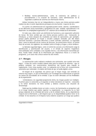 •   Medidas técnico-administrativas, como la existencia de políticas y
         procedimientos o la creación de funciones, como administración de la
         seguridad o auditoría de sistemas de información interna.
      Ambas funciones han de ser independientes y nunca una misma persona podrá
realizar las dos ni existir dependencia jerárquica de una función respecto de otra.
     En cuanto a la administración de seguridad pueden existir, además, coordinadores
en las diferentes áreas funcionales y geográficas de cada entidad, especialmente si la
dispersión, la complejidad organizativa o el volumen de la entidad así lo demandan.
      En todo caso, debe existir una definición de funciones y una separación suficiente
de tareas. No tiene sentido que una misma persona autorice una transacción, la
introduzca, y revise después los resultados (un diario de operaciones, por ejemplo),
porque podría planificar un fraude o encubrir cualquier anomalía; por ello deben
intervenir funciones / personas diferentes y existir controles suficientes. La seguridad
física, como la ubicación de los centros de procesos, las protecciones físicas, el control
físico de accesos, los vigilantes, las medidas contra el fuego y el agua, y otras similares.
      La llamada seguridad lógica, como el control de accesos a la información exige la
identificación y autenticación del usuario, o el cifrado de soportes magnéticos
intercambiados entre entidades o de respaldo interno, o de información transmitida por
línea. Puede haber cifrado de la información por dispositivos físicos o a través de
programas, y en casos más críticos existen los dos niveles.

2.7 - Riesgos
      La autenticación suele realizarse mediante una contraseña, aún cuando sería más
lógico - si bien los costes resultan todavía altos para la mayoría de sistemas - que se
pudiera combinar con características biométricas del usuario para impedir la
suplantación. Entre éstas pueden estar: la realización de la firma con reconocimiento
automático por ordenador, el análisis del fondo de ojo, la huella digital u otras.
      Al margen de la seguridad, nos parece que el mayor riesgo, aún teniendo un
entorno muy seguro, es que la Informática y la Tecnología de la Información en general
no cubran las necesidades de la entidad; o que no estén alineadas con las finalidades
de la organización.
      Limitándonos a la seguridad propiamente dicha, los riesgos pueden ser múltiples.
El primer paso es conocerlos y el segundo es tomar decisiones al respecto; conocerlos
y no tomar decisiones no tiene sentido y debiera crearnos una situación de
desasosiego.
     Dado que las medidas tienen un costo, a veces, los funcionarios se preguntan cuál
es el riesgo máximo que podría soportar su organización. La respuesta no es fácil
porque depende de la criticidad del sector y de la entidad misma, de su dependencia
respecto de la información, y del impacto que su no disponibilidad pudiera tener en la
entidad. Si nos basamos en el impacto nunca debería aceptarse un riesgo que pudiera



Seguridad en Redes                                                                      2-6
 