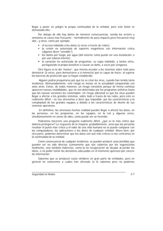 llegar a poner en peligro la propia continuidad de la entidad, pero este listón es
demasiado alto.
      Por debajo de ello hay daños de menores consecuencias, siendo los errores y
omisiones la causa más frecuente - normalmente de poco impacto pero frecuencia muy
alta - y otros, como por ejemplo:
     • el acceso indebido a los datos (a veces a través de redes),
     • la cesión no autorizada de soportes magnéticos con información crítica
       (algunos dicen "sensible"),
     • los daños por fuego, por agua (del exterior como puede ser una inundación, o
       por una tubería interior),
     • la variación no autorizada de programas, su copia indebida, y tantos otros,
       persiguiendo el propio beneficio o causar un daño, a veces por venganza.
      Otra figura es la del “hacker”, que intenta acceder a los sistemas sobre todo para
demostrar (a veces, para demostrarse a sí mismo/a) qué es capaz de hacer, al superar
las barreras de protección que se hayan establecido.
       Alguien podría preguntarse por qué no se citan los virus, cuando han tenido tanta
incidencia. Afortunadamente, este riesgo es menor en la actualidad comparando con
años atrás. Existe, de todas maneras, un riesgo constante porque de forma continua
aparecen nuevas modalidades, que no son detectadas por los programas antivirus hasta
que las nuevas versiones los contemplan. Un riesgo adicional es que los virus pueden
llegar a afectar a los grandes sistemas, sobre todo a través de las redes, pero esto es
realmente difícil - no nos atrevemos a decir que imposible- por las características y la
complejidad de los grandes equipos y debido a las características de diseño de sus
sistemas operativos.
      En definitiva, las amenazas hechas realidad pueden llegar a afectar los datos, en
las personas, en los programas, en los equipos, en la red y algunas veces,
simultáneamente en varios de ellos, como puede ser un incendio.
      Podríamos hacernos una pregunta realmente difícil: ¿qué es lo más crítico que
debería protegerse? La respuesta de la mayoría, probablemente, sería que las personas
resultan el punto más crítico y el valor de una vida humana no se puede comparar con
las computadoras, las aplicaciones o los datos de cualquier entidad. Ahora bien, por
otra parte, podemos determinar que los datos son aún más críticos si nos centramos en
la continuidad de la entidad.
      Como consecuencia de cualquier incidencia, se pueden producir unas pérdidas que
pueden ser no sólo directas (comumente que son cubiertas por los seguros)más
facilmente, sino también indirectas, como la no recuperación de deudas al perder los
datos, o no poder tomar las decisiones adecuadas en el momento oportuno por carecer
de información.
    Sabemos que se producen casos similares en gran parte de entidades, pero en
general no conocemos a cuáles han afectado (o lo sabemos pero no podemos



Seguridad en Redes                                                                  2-7
 