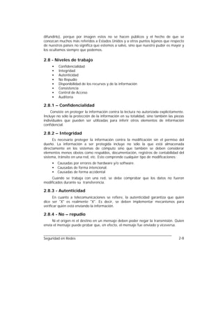 difundirlo), porque por imagen estos no se hacen públicos y el hecho de que se
conozcan muchos más referidos a Estados Unidos y a otros puntos lejanos que respecto
de nuestros países no significa que estemos a salvo, sino que nuestro pudor es mayor y
los ocultamos siempre que podemos.

2.8 - Niveles de trabajo
     •   Confidencialidad
     •   Integridad
     •   Autenticidad
     •   No Repudio
     •   Disponibilidad de los recursos y de la información
     •   Consistencia
     •   Control de Acceso
     •   Auditoría

2.8.1 – Confidencialidad
    Consiste en proteger la información contra la lectura no autorizada explícitamente.
Incluye no sólo la protección de la información en su totalidad, sino también las piezas
individuales que pueden ser utilizadas para inferir otros elementos de información
confidencial.

2.8.2 – Integridad
      Es necesario proteger la información contra la modificación sin el permiso del
dueño. La información a ser protegida incluye no sólo la que está almacenada
directamente en los sistemas de cómputo sino que también se deben considerar
elementos menos obvios como respaldos, documentación, registros de contabilidad del
sistema, tránsito en una red, etc. Esto comprende cualquier tipo de modificaciones:
     •   Causadas por errores de hardware y/o software.
     •   Causadas de forma intencional.
     •   Causadas de forma accidental
     Cuando se trabaja con una red, se debe comprobar que los datos no fueron
modificados durante su transferencia.

2.8.3 - Autenticidad
      En cuanto a telecomunicaciones se refiere, la autenticidad garantiza que quien
dice ser "X" es realmente "X". Es decir, se deben implementar mecanismos para
verificar quién está enviando la información.

2.8.4 - No – repudio
     Ni el origen ni el destino en un mensaje deben poder negar la transmisión. Quien
envía el mensaje puede probar que, en efecto, el mensaje fue enviado y viceversa.


Seguridad en Redes                                                                  2-8
 