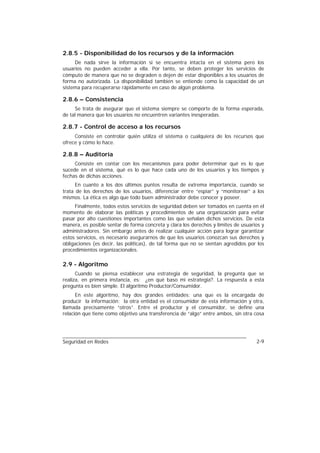 2.8.5 - Disponibilidad de los recursos y de la información
     De nada sirve la información si se encuentra intacta en el sistema pero los
usuarios no pueden acceder a ella. Por tanto, se deben proteger los servicios de
cómputo de manera que no se degraden o dejen de estar disponibles a los usuarios de
forma no autorizada. La disponibilidad también se entiende como la capacidad de un
sistema para recuperarse rápidamente en caso de algún problema.

2.8.6 – Consistencia
     Se trata de asegurar que el sistema siempre se comporte de la forma esperada,
de tal manera que los usuarios no encuentren variantes inesperadas.

2.8.7 - Control de acceso a los recursos
     Consiste en controlar quién utiliza el sistema o cualquiera de los recursos que
ofrece y cómo lo hace.

2.8.8 – Auditoría
     Consiste en contar con los mecanismos para poder determinar qué es lo que
sucede en el sistema, qué es lo que hace cada uno de los usuarios y los tiempos y
fechas de dichas acciones.
      En cuanto a los dos últimos puntos resulta de extrema importancia, cuando se
trata de los derechos de los usuarios, diferenciar entre “espiar” y “monitorear” a los
mismos. La ética es algo que todo buen administrador debe conocer y poseer.
     Finalmente, todos estos servicios de seguridad deben ser tomados en cuenta en el
momento de elaborar las políticas y procedimientos de una organización para evitar
pasar por alto cuestiones importantes como las que señalan dichos servicios. De esta
manera, es posible sentar de forma concreta y clara los derechos y límites de usuarios y
administradores. Sin embargo antes de realizar cualquier acción para lograr garantizar
estos servicios, es necesario asegurarnos de que los usuarios conozcan sus derechos y
obligaciones (es decir, las políticas), de tal forma que no se sientan agredidos por los
procedimientos organizacionales.

2.9 - Algoritmo
      Cuando se piensa establecer una estrategia de seguridad, la pregunta que se
realiza, en primera instancia, es: ¿en qué baso mi estrategia?. La respuesta a esta
pregunta es bien simple. El algoritmo Productor/Consumidor.
      En este algoritmo, hay dos grandes entidades: una que es la encargada de
producir la información; la otra entidad es el consumidor de esta información y otra,
llamada precisamente “otros”. Entre el productor y el consumidor, se define una
relación que tiene como objetivo una transferencia de “algo” entre ambos, sin otra cosa




Seguridad en Redes                                                                  2-9
 
