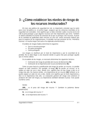 3 - ¿Cómo establecer los niveles de riesgo de
        los recursos involucrados?
      Al crear una política de seguridad de red, es importante entender que la razón
para crear tal política es, en primer lugar, asegurar que los esfuerzos invertidos en la
seguridad son costeables. Esto significa que se debe entender cuáles recursos de la red
vale la pena proteger y que algunos recursos son más importantes que otros. También
se deberá identificar la fuente de amenaza de la que se protege a los recursos. A pesar
de la cantidad de publicidad sobre intrusos en una red, varias encuestas indican que
para la mayoría de las organizaciones, la pérdida real que proviene de los “miembros
internos” es mucho mayor (tal cual se ha explicado anteriormente).
     El análisis de riesgos implica determinar lo siguiente:
          •   Qué se necesita proteger
          •   De quién protegerlo
          •   Cómo protegerlo
     Los riesgos se clasifican por el nivel de importancia y por la severidad de la
pérdida. No se debe llegar a una situación donde se gasta más para proteger aquello
que es menos valioso.
     En el análisis de los riesgos, es necesario determinar los siguientes factores:
          •   Estimación del riesgo de pérdida del recurso (lo llamaremos Ri)
          •   Estimación de la importancia del recurso (lo llamaremos Wi)
      Como un paso hacia la cuantificación del riesgo de perder un recurso, es posible
asignar un valor numérico. Por ejemplo, al riesgo (Ri) de perder un recurso, se le
asigna un valor de cero a diez, donde cero, significa que no hay riesgo y diez es el
riesgo más alto. De manera similar, a la importancia de un recurso (Wi) también se le
puede asignar un valor de cero a diez, donde cero significa que no tiene importancia y
diez es la importancia más alta. La evaluación general del riesgo será entonces el
producto del valor del riesgo y su importancia (también llamado el peso). Esto puede
escribirse como:
                                         WRi = Ri *Wi
     Donde:
    WRi : es el peso del riesgo del recurso “i” (también lo podemos llamar
ponderación)
     Ri : es el riesgo del recurso “i”
     Wi : es la importancia del recurso “i”




Seguridad en Redes                                                                     3-1
 