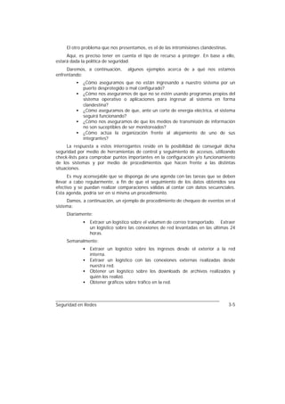 El otro problema que nos presentamos, es el de las intromisiones clandestinas.
     Aquí, es preciso tener en cuenta el tipo de recurso a proteger. En base a ello,
estará dada la política de seguridad.
     Daremos, a continuación,     algunos ejemplos acerca de a qué nos estamos
enfrentando:
         •   ¿Cómo aseguramos que no están ingresando a nuestro sistema por un
             puerto desprotegido o mal configurado?
         •   ¿Cómo nos aseguramos de que no se estén usando programas propios del
             sistema operativo o aplicaciones para ingresar al sistema en forma
             clandestina?
         •   ¿Cómo aseguramos de que, ante un corte de energía eléctrica, el sistema
             seguirá funcionando?
         •   ¿Cómo nos aseguramos de que los medios de transmisión de información
             no son suceptibles de ser monitoreados?
         •   ¿Cómo actúa la organización frente al alejamiento de uno de sus
             integrantes?
      La respuesta a estos interrogantes reside en la posibilidad de conseguir dicha
seguridad por medio de herramientas de control y seguimiento de accesos, utilizando
check-lists para comprobar puntos importantes en la configuración y/o funcionamiento
de los sistemas y por medio de procedimientos que hacen frente a las distintas
situaciones.
      Es muy aconsejable que se disponga de una agenda con las tareas que se deben
llevar a cabo regularmente, a fin de que el seguimiento de los datos obtenidos sea
efectivo y se puedan realizar comparaciones válidas al contar con datos secuenciales.
Esta agenda, podría ser en sí misma un procedimiento.
     Damos, a continuación, un ejemplo de procedimiento de chequeo de eventos en el
sistema:
     Diariamente:
             •   Extraer un logístico sobre el volumen de correo transportado. Extraer
                 un logístico sobre las conexiones de red levantadas en las últimas 24
                 horas.
     Semanalmente:
             •   Extraer un logístico sobre los ingresos desde el exterior a la red
                 interna.
             •   Extraer un logístico con las conexiones externas realizadas desde
                 nuestra red.
             •   Obtener un logístico sobre los downloads de archivos realizados y
                 quién los realizó.
             •   Obtener gráficos sobre tráfico en la red.



Seguridad en Redes                                                                    3-5
 