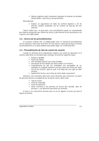 •   Obtener logísticos sobre conexiones realizadas en horarios no normales
                 (desde dónde, a qué hora y con qué destino).
     Mensualmente:
             •   Realizar un seguimiento de todos los archivos logísticos a fin de
                 detectar cambios (realizados con los archivos de back-up del mes
                 anterior).
     Cabría resaltar que, en gran parte, este procedimiento puede ser automatizado
por medio de programas que realicen las tareas y sólo informen de las desviaciones con
respecto a las reglas dadas.

3.2 - Acerca de los procedimientos
      Si se piensa certificar ISO, es indispensable tener un manual de procedimientos
escrito y llevarlo a cabo al pie de la letra. De esta manera, cabría pensar que un manual
de procedimientos es un paso adelante para poder llegar a la certificación ISO.

3.3 - Procedimiento de alta de cuenta de usuario
     Cuando un elemento de la organización requiere una cuenta de operación en el
sistema, debe llenar un formulario que contenga, al menos los siguientes datos:
             •   Nombre y Apellido
             •   Puesto de trabajo
             •   Jefe inmediato superior que avale el pedido
             •   Descripción de los trabajos que debe realizar en el sistema
             •   Consentimiento de que sus actividades son susceptibles de ser
                 auditadas en cualquier momento y de que conoce las normas de “buen
                 uso de los recursos” (para lo cual, se le debe dar una copia de tales
                 normas).
             •   Explicaciones breves, pero claras de cómo elegir su password.
     Asimismo, este formulario debe tener otros elementos que conciernen a la parte
de ejecución del área encargada de dar de alta la cuenta, datos como:
             •   Tipo de cuenta
             •   Fecha de caducidad
             •   Fecha de expiración
             •   Datos referentes a los permisos de acceso (por ejemplo, tipos de
                 permisos a los diferentes directorios y/o archivos)
     Si tiene o no restricciones horarias para el uso de algunos recursos y/o para el
ingreso al sistema.




Seguridad en Redes                                                                   3-6
 
