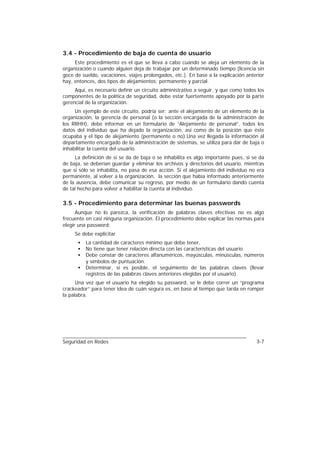 3.4 - Procedimiento de baja de cuenta de usuario
     Este procedimiento es el que se lleva a cabo cuando se aleja un elemento de la
organización o cuando alguien deja de trabajar por un determinado tiempo (licencia sin
goce de sueldo, vacaciones, viajes prolongados, etc.). En base a la explicación anterior
hay, entonces, dos tipos de alejamientos: permanente y parcial.
     Aquí, es necesario definir un circuito administrativo a seguir, y que como todos los
componentes de la política de seguridad, debe estar fuertemente apoyado por la parte
gerencial de la organización.
     Un ejemplo de este circuito, podría ser: ante el alejamiento de un elemento de la
organización, la gerencia de personal (o la sección encargada de la administración de
los RRHH), debe informar en un formulario de “Alejamiento de personal”, todos los
datos del individuo que ha dejado la organización, así como de la posición que éste
ocupaba y el tipo de alejamiento (permanente o no).Una vez llegada la información al
departamento encargado de la administración de sistemas, se utiliza para dar de baja o
inhabilitar la cuenta del usuario.
     La definición de si se da de baja o se inhabilita es algo importante pues, si se da
de baja, se deberían guardar y eliminar los archivos y directorios del usuario, mientras
que si sólo se inhabilita, no pasa de esa acción. Si el alejamiento del individuo no era
permanente, al volver a la organización, la sección que había informado anteriormente
de la ausencia, debe comunicar su regreso, por medio de un formulario dando cuenta
de tal hecho para volver a habilitar la cuenta al individuo.

3.5 - Procedimiento para determinar las buenas passwords
      Aunque no lo parezca, la verificación de palabras claves efectivas no es algo
frecuente en casi ninguna organización. El procedimiento debe explicar las normas para
elegir una password:
     Se debe explicitar
      •   La cantidad de caracteres mínimo que debe tener,
      •   No tiene que tener relación directa con las características del usuario.
      •   Debe constar de caracteres alfanuméricos, mayúsculas, minúsculas, números
          y símbolos de puntuación.
      •   Determinar, si es posible, el seguimiento de las palabras claves (llevar
          registros de las palabras claves anteriores elegidas por el usuario).
      Una vez que el usuario ha elegido su password, se le debe correr un “programa
crackeador” para tener idea de cuán segura es, en base al tiempo que tarda en romper
la palabra.




Seguridad en Redes                                                                   3-7
 