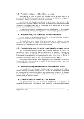 3.6 - Procedimientos de verificación de accesos
     Debe explicar la forma de realizar las auditorías de los archivos logísticos de
ingresos a fin de detectar actividades anómalas. También debe detectar el tiempo entre
la auditoría y cómo actuar en caso de detectar desviaciones.
    Normalmente, este trabajo es realizado por programas a los que se les dan
normativas de qué y cómo comparar. Escanean archivos de “log” con diferentes fechas
tomando en cuenta las reglas que se le han dado. Ante la detección de un desvío,
generan reportes informando el mismo.
     En el procedimiento debe quedar perfectamente indicado quién es el responsable
del mantenimiento de estos programas y cómo se actúa cuando se generan alarmas.

3.7 - Procedimiento para el chequeo del tráfico de la red
     Permite conocer el comportamiento del tráfico en la red, al detectar variaciones
que pueden ser síntoma de mal uso de la misma.
      El procedimiento debe indicar el/los programas que se ejecuten, con qué
intervalos, con qué reglas de trabajo, quién se encarga de procesar y/o monitorear los
datos generados por ellos y cómo se actúa en consecuencia.

3.8 - Procedimiento para el monitoreo de los volúmenes de correo
     Este procedimiento permite conocer los volúmenes del tráfico de correo o la
cantidad de “mails” en tránsito. Dicho procedimiento se encuentra realizado por
programas que llevan las estadísticas, generando reportes con la información pedida. El
conocimiento de esta información permite conocer, entre otras cosas, el uso de los
medios de comunicación, y si el servidor está siendo objeto de un “spam”.
     Como en los casos anteriores, en el procedimiento debe estar explicitado quién es
el encargado del mantenimiento y del análisis de los datos generados, y qué hacer
cuando se detectan variaciones.

3.9 - Procedimientos para el monitoreo de conexiones activas
     Este procedimiento se efectúa con el objeto de prevenir que algún usuario deje su
terminal abierta y sea posible que alguien use su cuenta. El procedimiento es ejecutado
por medio de programas que monitorean la actividad de las conexiones de usuarios.
Cuando detecta que una terminal tiene cierto tiempo inactiva, cierra la conexión y
genera un log con el acontecimiento.

3.10 - Procedimiento de modificación de archivos
     Este procedimiento sirve para detectar la modificación no autorizada y la
integridad de los archivos y, en muchos casos, permite la traza de las modificaciones



Seguridad en Redes                                                                 3-8
 