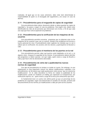 realizadas. Al igual que en los casos anteriores, debe estar bien determinada la
responsabilidad de quién es el encargado del seguimiento y de actuar en caso de
alarmas.

3.11 - Procedimientos para el resguardo de copias de seguridad
      Este procedimiento debe indicar claramente dónde se deben guardar las copias de
seguridad y los pasos a seguir en caso de problemas. Para lograr esto, deben estar
identificados los roles de las personas que interactúan con el área, a fin de que cada
uno sepa qué hacer ante la aparición de problemas.

3.12 - Procedimientos para la verificación de las máquinas de los
usuarios
       Este procedimiento permitirá encontrar programas que no deberían estar en las
máquinas de los usuarios y que, por su carácter, pueden traer problemas de licencias y
fuente potencial de virus. El procedimiento debe explicitar los métodos que se van a
utilizar para la verificación, las acciones ante los desvíos y quién/quiénes lo llevarán a
cabo.

3.13 - Procedimientos para el monitoreo de los puertos en la red
     Este procedimiento permite saber qué puertos están habilitados en la red, y, en
algunos casos, chequear la seguridad de los mismos. El procedimiento deberá describir
qué programas se deben ejecutar, con qué reglas, quién estará a cargo de llevarlo a
cabo y qué hacer ante las desviaciones detectadas.

3.14 - Procedimientos de cómo dar a publicidad las nuevas
normas de seguridad
      Este tipo de procedimiento no siempre es tenido en cuenta. Sin embargo, en una
organización es muy importante conocer las últimas modificaciones realizadas a los
procedimientos, de tal manera que nadie pueda poner cómo excusa “que no conocía las
modificaciones”. En él, debe describirse la forma de realizar la publicidad de las
modificaciones: puede ser mediante un mailing, por exposición en transparencias, por
notificación expresa, etc.; quién estará a cargo de la tarea y las atribuciones que tiene.
     Es fundamental tener en cuenta este último punto ya que un porcentaje de los
problemas de seguridad, según está demostrado en estudios de mercado, proviene del
desconocimiento de las normas y/o modificaciones a ellas por parte de los usuarios.




Seguridad en Redes                                                                    3-9
 