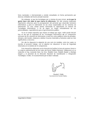 foros nacionales e internacionales y siendo consultados en forma permanente por
diversas entidades del Sector privado nacional.
     Sin embargo, sé que las tecnologías por sí mismas de poco sirven: es lo que la
gente hace con ellas lo que marca la diferencia. Por ello estamos dedicando
importantes esfuerzos para la jerarquización del personal que desarrolla funciones
informáticas y para la valorización de las áreas responsables de los sistemas de
información. En esta campo hemos fomentado la capacitación en materia de
Tecnologías Informáticas, a fin de lograr un mayor entendimiento de sus
potencialidades, especialmente para el gerenciamiento público.
      Ya en el campo específico que motiva el trabajo que sigue, nadie puede discutir
hoy en día que la seguridad de las Tecnologías Informáticas es un componente
necesario de los sistemas de información y tanto los entes públicos como los privados,
del país y del mundo, empiezan a dedicar recursos materiales y humanos cada vez más
significativos a esta área.
      Por ello he dispuesto la adopción de una serie de medidas, entre las cuales se
inscribe el presente trabajo, con el objetivo de robustecer el área de Seguridad
Informática en el ámbito de mi competencia.
     Este manual fue elaborado con la intención de facilitar la tarea de quienes tienen a
su cargo la administración de las redes del Sector Público Nacional. Colaboraron en su
redacción el Ing. Leonardo Hoet, los Sres. Rodolfo Cozzi, Rodolfo Baader y Rodrigo
Seguel y el personal de la Dirección Nacional de Coordinación e Integración
Tecnológica. A ellos, mi reconocimiento por la labor realizada.




                                                      Claudia E. Bello
                                                Secretaria de la Función Pública




Seguridad en Redes                                                                     iv
 