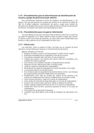 3.15 - Procedimientos para la determinación de identificación de
usuario y grupo de pertenencia por defecto
      Este procedimiento determina la forma de establecer las identificaciones y los
grupos a los que pertenecerán los usuarios por defecto en el momento de darlos de
alta. En él deben explicarse, concisamente, los pasos a seguir para cambiar los
derechos y las identificaciones de los usuarios dados de alta y la manera de documentar
los mismos, así también como quién será responsable de la tarea.

3.16 - Procedimientos para recuperar información
      Este procedimiento sirve para reconstruir todo el sistema o parte de él, a partir de
las copias de seguridad. En él, deben explicarse todos los pasos a seguir para rearmar
el sistema a partir de los back-up existentes, así como cada cuánto tiempo habría que
llevarlos a cabo y quiénes son los responsables de dicha tarea.

3.17 - Check-Lists
     Las check-lists, como su nombre lo indica, son listas con un conjunto de ítems
referentes a lo que habría que chequear en el funcionamiento del sistema.
     Algunos ejemplos de check-lists:
     • Asegurar el entorno. ¿Qué es necesario proteger? ¿Cuáles son los riesgos?
     • Determinar prioridades para la seguridad y el uso de los recursos.
     • Crear planes avanzados sobre qué hacer en una emergencia.
     • Trabajar para educar a los usuarios del sistema sobre las necesidades y las
        ventajas de la buena seguridad
     • Estar atentos a los incidentes inusuales y comportamientos extraños.
     • Asegurarse de que cada persona utilice su propia cuenta.
     • ¿Están las copias de seguridad bien resguardadas?
     • No almacenar las copias de seguridad en el mismo sitio donde se las realiza
     • ¿Los permisos básicos son de sólo lectura?
     • Si se realizan copias de seguridad de directorios/archivos críticos, usar chequeo
        de comparación para detectar modificaciones no autorizadas.
     • Periódicamente rever todo los archivos de “booteo de los sistemas y los
        archivos de configuración para detectar modificaciones y/o cambios en ellos.
     • Tener sensores de humo y fuego en el cuarto de computadoras.
     • Tener medios de extinción de fuego adecuados en el cuarto de computadoras.
     • Entrenar a los usuarios sobre qué hacer cuando se disparan las alarmas.
     • Instalar y limpiar regularmente filtros de aire en el cuarto de computadoras.
     • Instalar UPS, filtros de línea, protectores gaseosos al menos en el cuarto de
        computadoras.
     • Tener planes de recuperación de desastres.
     • Considerar usar fibras ópticas como medio de transporte de información en la
        red.



Seguridad en Redes                                                                   3-10
 